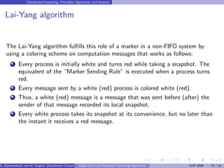 Distributed Computing: Principles, Algorithms, and Systems



   Lai-Yang algorithm


    The Lai-Yang algorithm fulﬁlls this role of a marker in a non-FIFO system by
    using a coloring scheme on computation messages that works as follows:
        1   Every process is initially white and turns red while taking a snapshot. The
            equivalent of the “Marker Sending Rule” is executed when a process turns
            red.
        2   Every message sent by a white (red) process is colored white (red).
        3   Thus, a white (red) message is a message that was sent before (after) the
            sender of that message recorded its local snapshot.
        4   Every white process takes its snapshot at its convenience, but no later than
            the instant it receives a red message.




A. Kshemkalyani and M. Singhal (Distributed Computing) lobal State and Snapshot Recording Algorithms
                                                     G                                                 CUP 2008   19 / 51
 