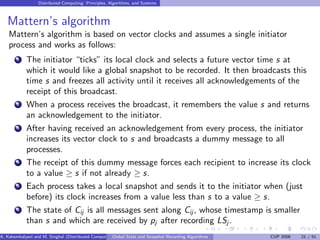 Distributed Computing: Principles, Algorithms, and Systems



   Mattern’s algorithm
    Mattern’s algorithm is based on vector clocks and assumes a single initiator
    process and works as follows:
        1   The initiator “ticks” its local clock and selects a future vector time s at
            which it would like a global snapshot to be recorded. It then broadcasts this
            time s and freezes all activity until it receives all acknowledgements of the
            receipt of this broadcast.
        2   When a process receives the broadcast, it remembers the value s and returns
            an acknowledgement to the initiator.
        3   After having received an acknowledgement from every process, the initiator
            increases its vector clock to s and broadcasts a dummy message to all
            processes.
        4   The receipt of this dummy message forces each recipient to increase its clock
            to a value ≥ s if not already ≥ s.
        5   Each process takes a local snapshot and sends it to the initiator when (just
            before) its clock increases from a value less than s to a value ≥ s.
        6   The state of Cij is all messages sent along Cij , whose timestamp is smaller
            than s and which are received by pj after recording LSj .
A. Kshemkalyani and M. Singhal (Distributed Computing) lobal State and Snapshot Recording Algorithms
                                                     G                                                 CUP 2008   21 / 51
 