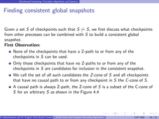 Distributed Computing: Principles, Algorithms, and Systems



   Finding consistent global snapshots

    Given a set S of checkpoints such that S      S, we ﬁrst discuss what checkpoints
    from other processes can be combined with S to build a consistent global
    snapshot.
    First Observation:
         None of the checkpoints that have a Z-path to or from any of the
         checkpoints in S can be used.
         Only those checkpoints that have no Z-paths to or from any of the
         checkpoints in S are candidates for inclusion in the consistent snapshot.
         We call the set of all such candidates the Z-cone of S and all checkpoints
         that have no causal path to or from any checkpoint in S the C-cone of S.
            A causal path is always Z-path, the Z-cone of S is a subset of the C-cone of
            S for an arbitrary S as shown in the Figure 4.4




A. Kshemkalyani and M. Singhal (Distributed Computing) lobal State and Snapshot Recording Algorithms
                                                     G                                                 CUP 2008   40 / 51
 