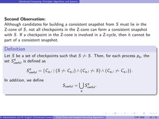 Distributed Computing: Principles, Algorithms, and Systems




    Second Observation:
    Although candidates for building a consistent snapshot from S must lie in the
    Z-cone of S, not all checkpoints in the Z-cone can form a consistent snapshot
    with S. If a checkpoint in the Z-cone is involved in a Z-cycle, then it cannot be
    part of a consistent snapshot.

    Deﬁnition
    Let S be a set of checkpoints such that S                                        S. Then, for each process pq , the
         q
    set Suseful is deﬁned as
                          q
                         Suseful = {Cq,i | (S                    Cq,i ) ∧ (Cq,i             S) ∧ (Cq,i   Cq,i )}.

    In addition, we deﬁne
                                                                                    q
                                                             Suseful =             Suseful .
                                                                               q




A. Kshemkalyani and M. Singhal (Distributed Computing) lobal State and Snapshot Recording Algorithms
                                                     G                                                              CUP 2008   42 / 51
 