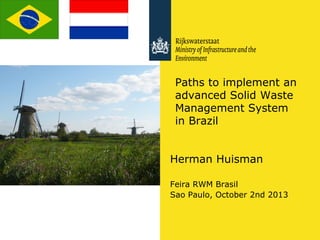 Paths to implement an
advanced Solid Waste
Management System
in Brazil
Herman Huisman
Feira RWM Brasil
Sao Paulo, October 2nd 2013

 
