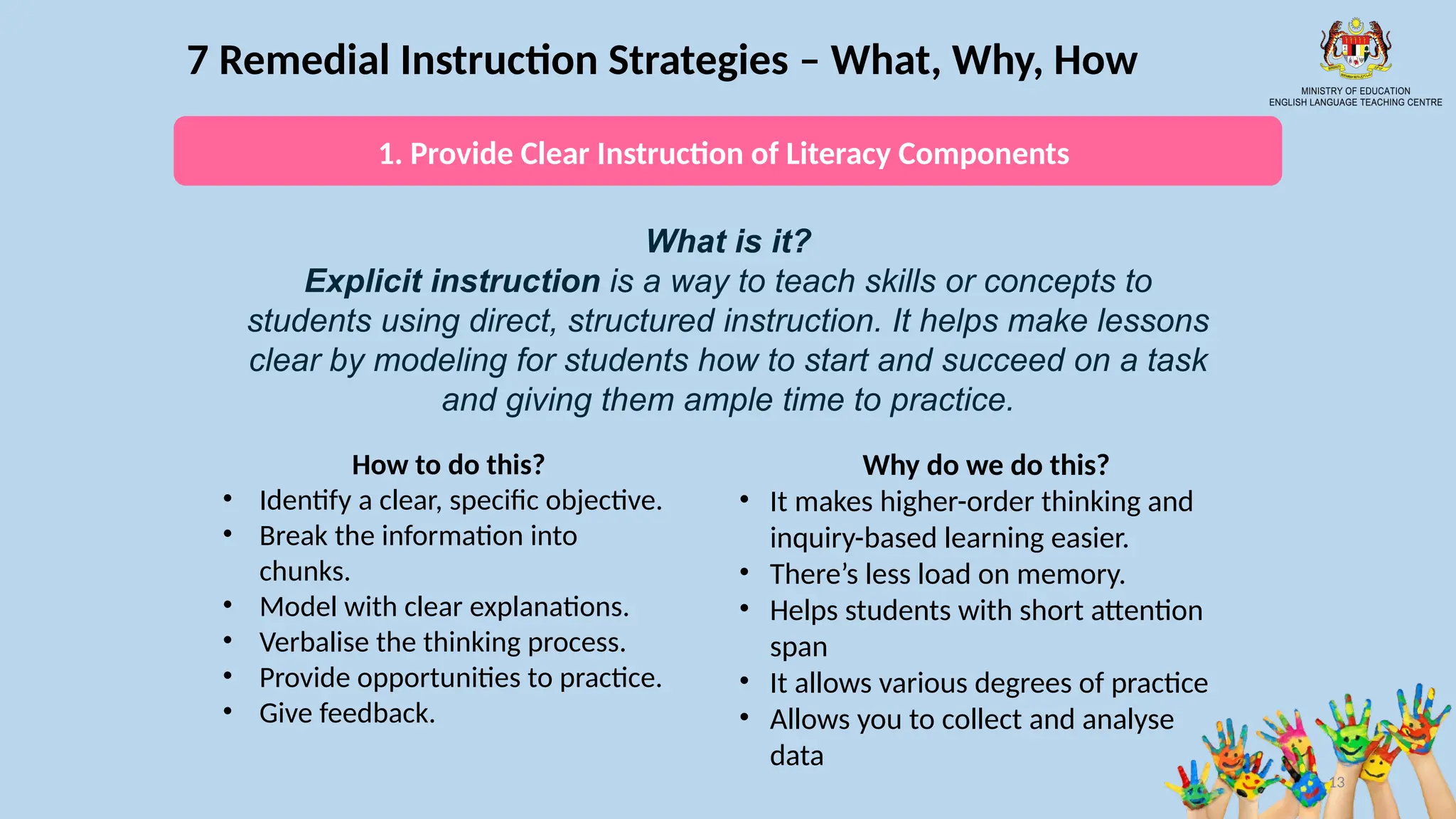 13
7 Remedial Instruction Strategies – What, Why, How
What is it?
Explicit instruction is a way to teach skills or concepts to
students using direct, structured instruction. It helps make lessons
clear by modeling for students how to start and succeed on a task
and giving them ample time to practice.
How to do this?
• Identify a clear, specific objective.
• Break the information into
chunks.
• Model with clear explanations.
• Verbalise the thinking process.
• Provide opportunities to practice.
• Give feedback.
Why do we do this?
• It makes higher-order thinking and
inquiry-based learning easier.
• There’s less load on memory.
• Helps students with short attention
span
• It allows various degrees of practice
• Allows you to collect and analyse
data
1. Provide Clear Instruction of Literacy Components
 
