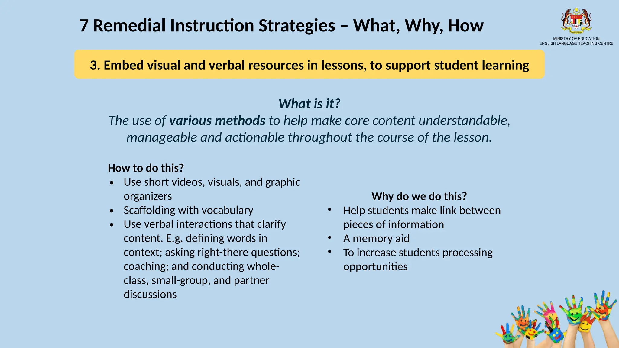 15
7 Remedial Instruction Strategies – What, Why, How
What is it?
The use of various methods to help make core content understandable,
manageable and actionable throughout the course of the lesson.
How to do this?
∙ Use short videos, visuals, and graphic
organizers
∙ Scaffolding with vocabulary
∙ Use verbal interactions that clarify
content. E.g. defining words in
context; asking right-there questions;
coaching; and conducting whole-
class, small-group, and partner
discussions
Why do we do this?
• Help students make link between
pieces of information
• A memory aid
• To increase students processing
opportunities
3. Embed visual and verbal resources in lessons, to support student learning
 