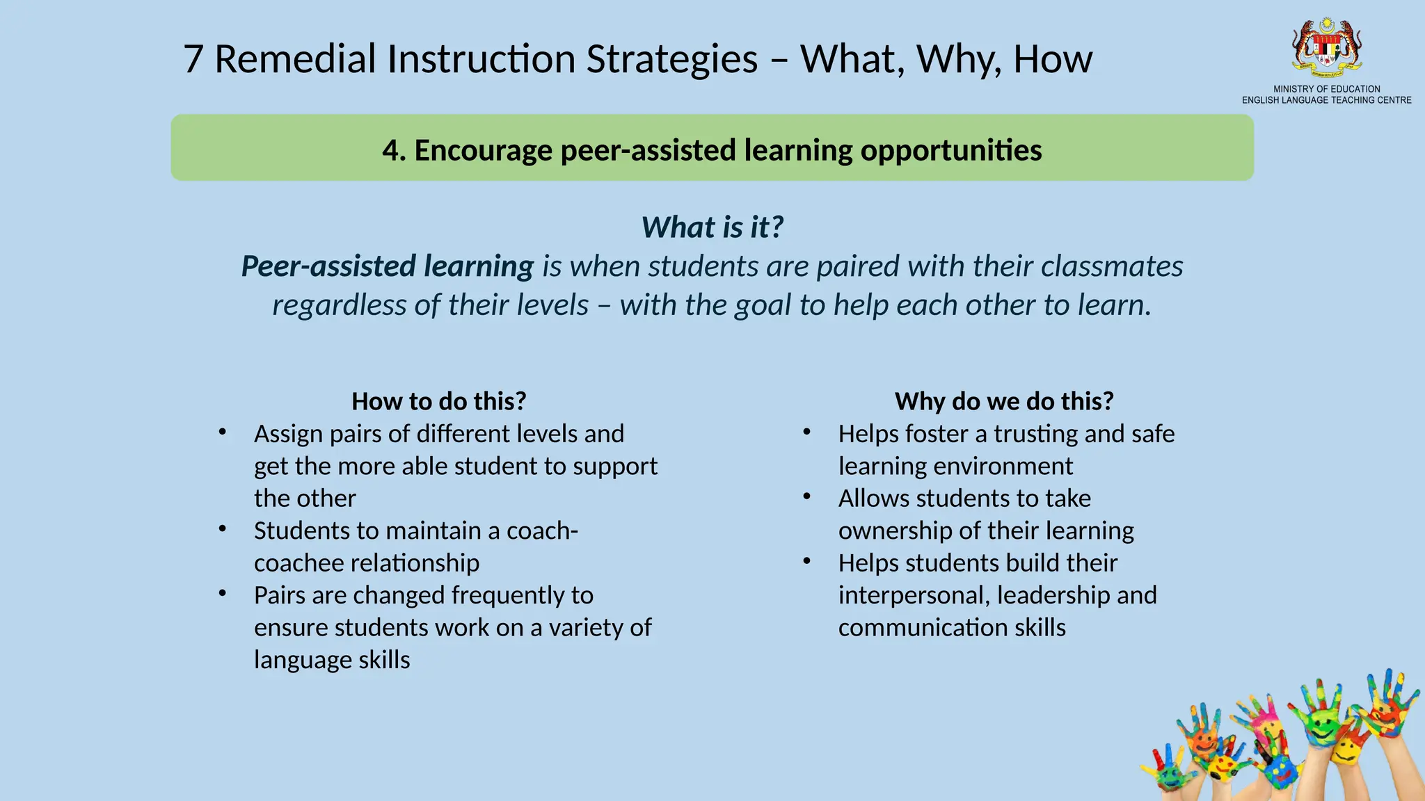 16
7 Remedial Instruction Strategies – What, Why, How
What is it?
Peer-assisted learning is when students are paired with their classmates
regardless of their levels – with the goal to help each other to learn.
How to do this?
• Assign pairs of different levels and
get the more able student to support
the other
• Students to maintain a coach-
coachee relationship
• Pairs are changed frequently to
ensure students work on a variety of
language skills
Why do we do this?
• Helps foster a trusting and safe
learning environment
• Allows students to take
ownership of their learning
• Helps students build their
interpersonal, leadership and
communication skills
4. Encourage peer-assisted learning opportunities
 