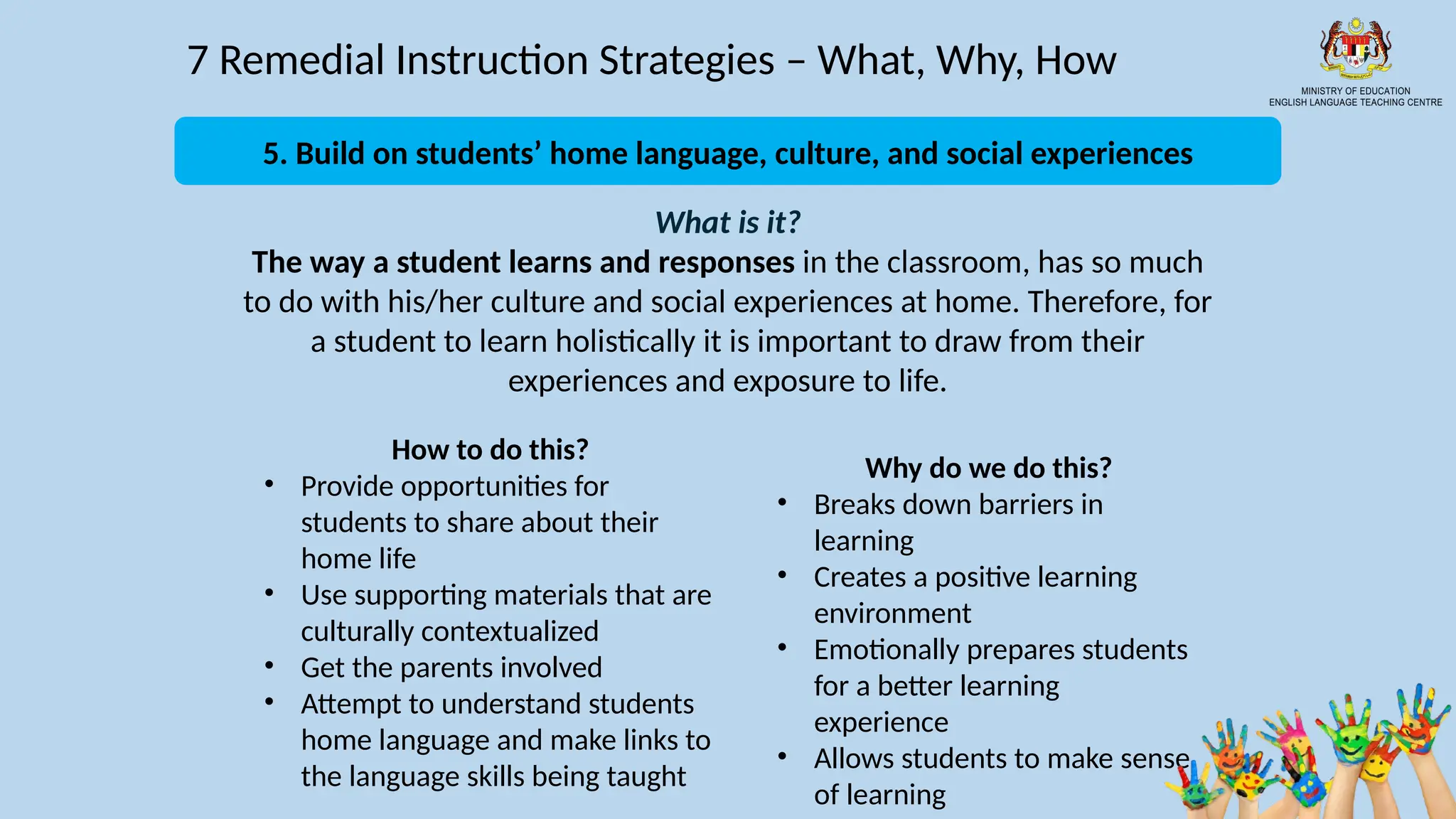 17
7 Remedial Instruction Strategies – What, Why, How
What is it?
The way a student learns and responses in the classroom, has so much
to do with his/her culture and social experiences at home. Therefore, for
a student to learn holistically it is important to draw from their
experiences and exposure to life.
How to do this?
• Provide opportunities for
students to share about their
home life
• Use supporting materials that are
culturally contextualized
• Get the parents involved
• Attempt to understand students
home language and make links to
the language skills being taught
Why do we do this?
• Breaks down barriers in
learning
• Creates a positive learning
environment
• Emotionally prepares students
for a better learning
experience
• Allows students to make sense
of learning
5. Build on students’ home language, culture, and social experiences
 