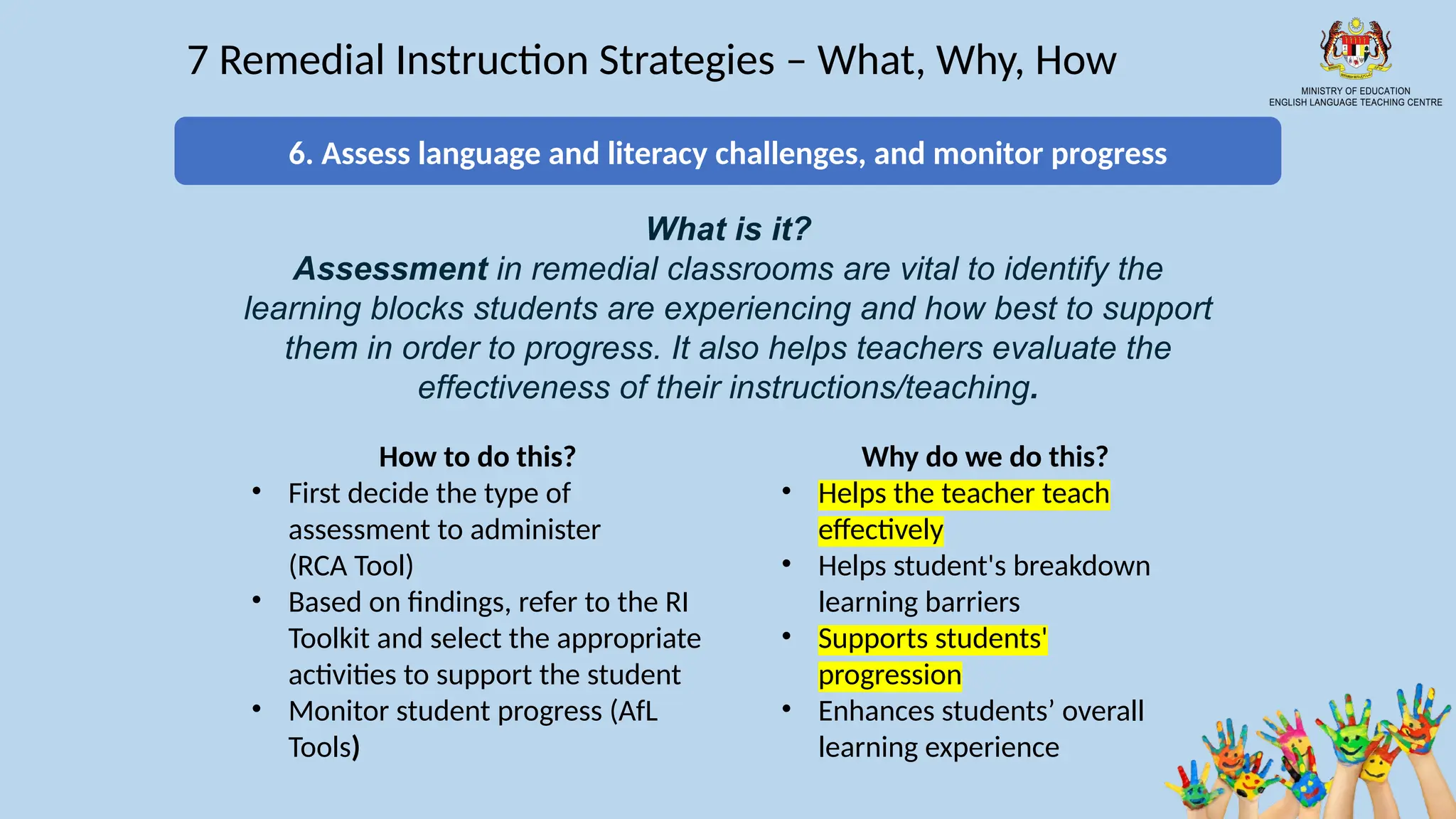 18
7 Remedial Instruction Strategies – What, Why, How
What is it?
Assessment in remedial classrooms are vital to identify the
learning blocks students are experiencing and how best to support
them in order to progress. It also helps teachers evaluate the
effectiveness of their instructions/teaching.
How to do this?
• First decide the type of
assessment to administer
(RCA Tool)
• Based on findings, refer to the RI
Toolkit and select the appropriate
activities to support the student
• Monitor student progress (AfL
Tools)
Why do we do this?
• Helps the teacher teach
effectively
• Helps student's breakdown
learning barriers
• Supports students'
progression
• Enhances students’ overall
learning experience
6. Assess language and literacy challenges, and monitor progress
 
