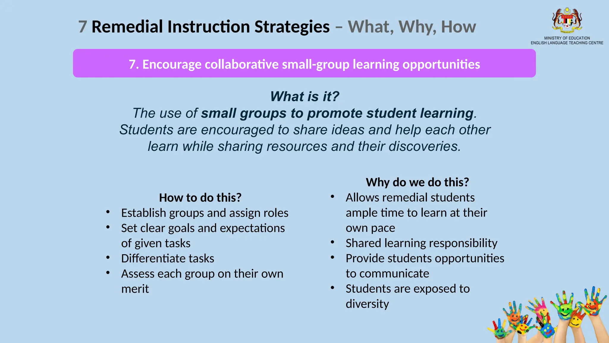 19
7 Remedial Instruction Strategies – What, Why, How
What is it?
The use of small groups to promote student learning.
Students are encouraged to share ideas and help each other
learn while sharing resources and their discoveries.
How to do this?
• Establish groups and assign roles
• Set clear goals and expectations
of given tasks
• Differentiate tasks
• Assess each group on their own
merit
Why do we do this?
• Allows remedial students
ample time to learn at their
own pace
• Shared learning responsibility
• Provide students opportunities
to communicate
• Students are exposed to
diversity
7. Encourage collaborative small-group learning opportunities
 