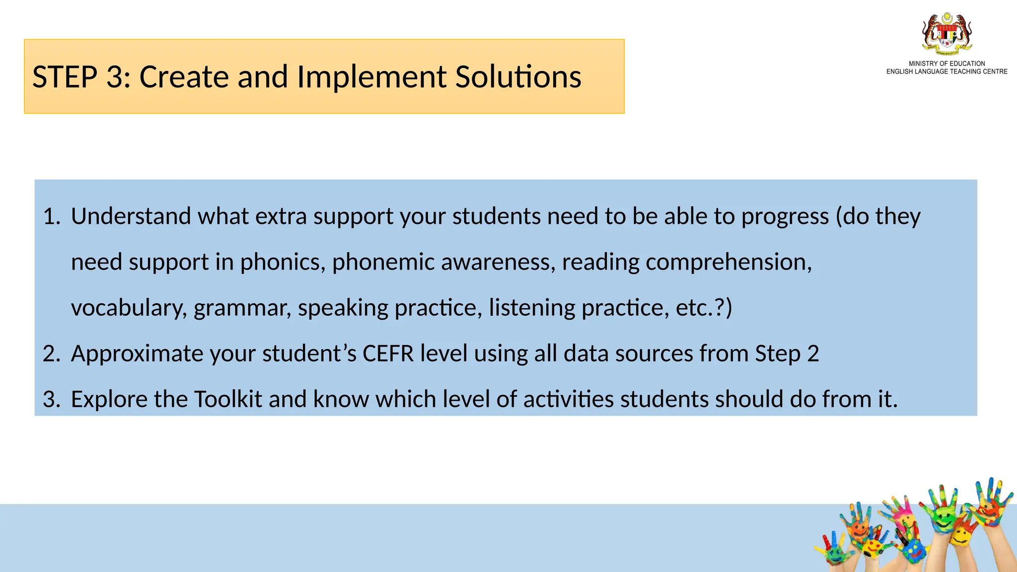 STEP 3: Create and Implement Solutions​
1. Understand what extra support your students need to be able to progress (do they
need support in phonics, phonemic awareness, reading comprehension,
vocabulary, grammar, speaking practice, listening practice, etc.?)​
2. Approximate your student’s CEFR level using all data sources from Step 2 ​
3. Explore the Toolkit and know which level of activities students should do from it. ​
 