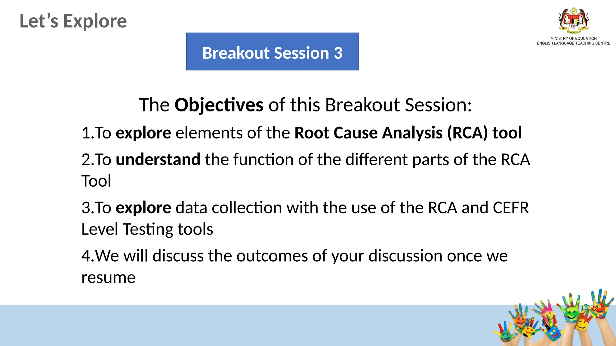 Let’s Explore
Breakout Session 3
The Objectives of this Breakout Session:
1.To explore elements of the Root Cause Analysis (RCA) tool
2.To understand the function of the different parts of the RCA
Tool
3.To explore data collection with the use of the RCA and CEFR
Level Testing tools
4.We will discuss the outcomes of your discussion once we
resume
 