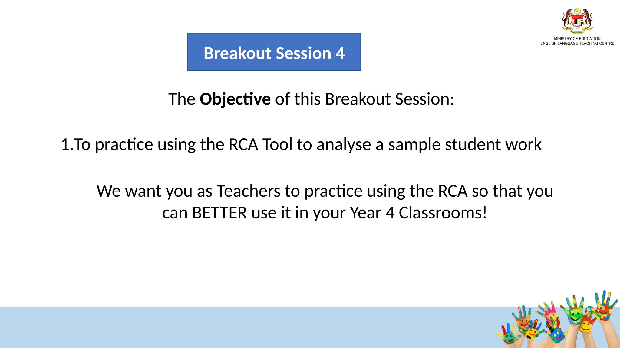 33
33
The Objective of this Breakout Session:
1.To practice using the RCA Tool to analyse a sample student work
We want you as Teachers to practice using the RCA so that you
can BETTER use it in your Year 4 Classrooms!
Breakout Session 4
 