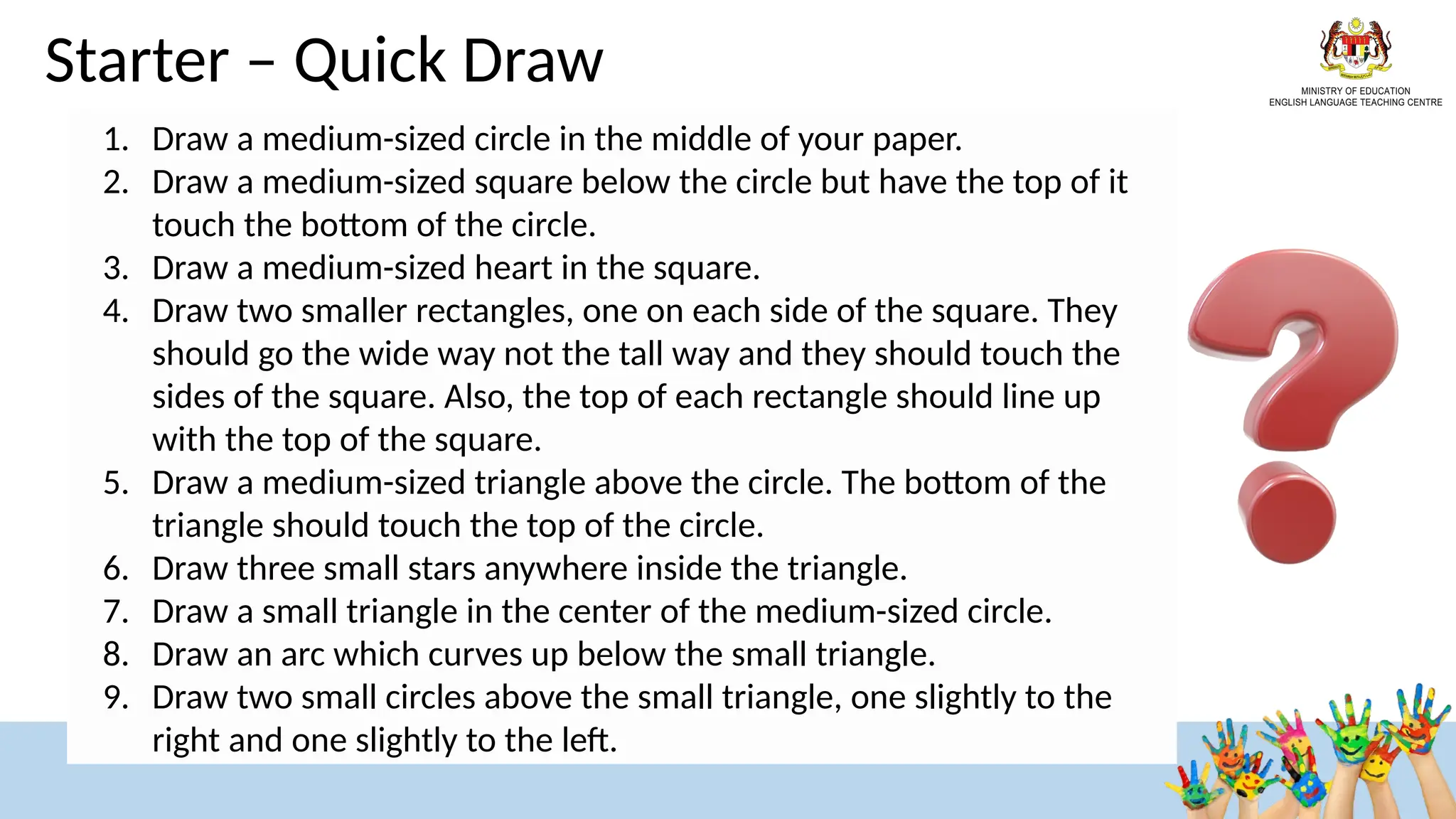 Starter – Quick Draw
1. Draw a medium-sized circle in the middle of your paper.
2. Draw a medium-sized square below the circle but have the top of it
touch the bottom of the circle.
3. Draw a medium-sized heart in the square.
4. Draw two smaller rectangles, one on each side of the square. They
should go the wide way not the tall way and they should touch the
sides of the square. Also, the top of each rectangle should line up
with the top of the square.
5. Draw a medium-sized triangle above the circle. The bottom of the
triangle should touch the top of the circle.
6. Draw three small stars anywhere inside the triangle.
7. Draw a small triangle in the center of the medium-sized circle.
8. Draw an arc which curves up below the small triangle.
9. Draw two small circles above the small triangle, one slightly to the
right and one slightly to the left.
 
