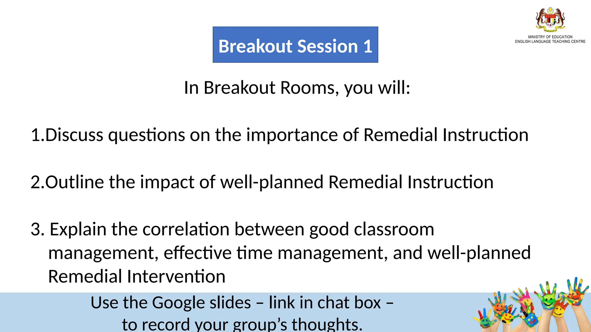 In Breakout Rooms, you will:​
​
1.Discuss questions on the importance of Remedial Instruction​
2.Outline the impact of well-planned Remedial Instruction
​
3. Explain the correlation between good classroom
management, effective time management, and well-planned
Remedial Intervention
Use the Google slides – link in chat box –
to record your group’s thoughts.
Breakout Session 1
 