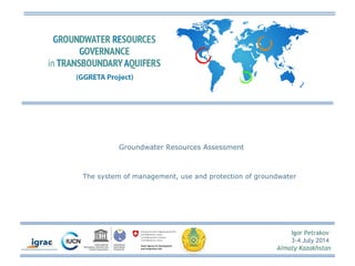 Igor Petrakov 
3-4 July 2014 
Almaty Kazakhstan 
Groundwater Resources Assessment 
The system of management, use and protection of groundwater 
 