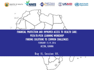 FINANCIAL PROTECTION AND IMPROVED ACCESS TO HEALTH CARE:
PEER-TO-PEER LEARNING WORKSHOP
FINDING SOLUTIONS TO COMMON CHALLENGES
FEBRUARY 15-19, 2016
ACCRA, GHANA
Day II, Session III.
 