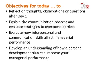 Objectives for today … to
• Reflect on thoughts, observations or questions
after Day 1
• Explain the communication process and
evaluate strategies to overcome barriers
• Evaluate how interpersonal and
communication skills affect managerial
performance
• Develop an understanding of how a personal
development plan can improve your
managerial performance
 