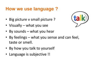 How we use language ?
• Big picture v small picture ?
• Visually – what you see
• By sounds – what you hear
• By feelings – what you sense and can feel,
taste or smell.
• By how you talk to yourself
• Language is subjective !!
 