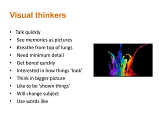Visual thinkers
• Talk quickly
• See memories as pictures
• Breathe from top of lungs
• Need minimum detail
• Get bored quickly
• Interested in how things ‘look’
• Think in bigger picture
• Like to be ‘shown things’
• Will change subject
• Use words like
 