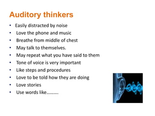 Auditory thinkers
• Easily distracted by noise
• Love the phone and music
• Breathe from middle of chest
• May talk to themselves.
• May repeat what you have said to them
• Tone of voice is very important
• Like steps and procedures
• Love to be told how they are doing
• Love stories
• Use words like……….
 