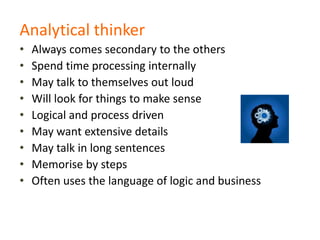 Analytical thinker
• Always comes secondary to the others
• Spend time processing internally
• May talk to themselves out loud
• Will look for things to make sense
• Logical and process driven
• May want extensive details
• May talk in long sentences
• Memorise by steps
• Often uses the language of logic and business
 