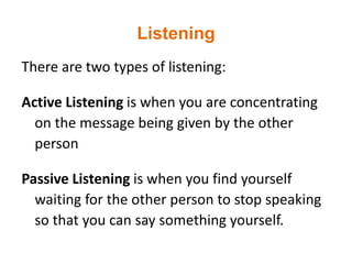 Listening
There are two types of listening:
Active Listening is when you are concentrating
on the message being given by the other
person
Passive Listening is when you find yourself
waiting for the other person to stop speaking
so that you can say something yourself.
 
