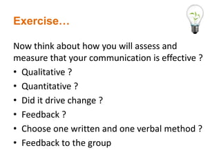 Exercise…
Now think about how you will assess and
measure that your communication is effective ?
• Qualitative ?
• Quantitative ?
• Did it drive change ?
• Feedback ?
• Choose one written and one verbal method ?
• Feedback to the group
 