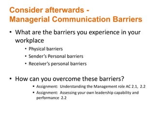 Consider afterwards -
Managerial Communication Barriers
• What are the barriers you experience in your
workplace
• Physical barriers
• Sender’s Personal barriers
• Receiver’s personal barriers
• How can you overcome these barriers?
 Assignment: Understanding the Management role AC 2.1, 2.2
 Assignment: Assessing your own leadership capability and
performance 2.2
 