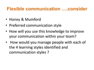 Flexible communication ….consider
• Honey & Mumford
• Preferred communication style
• How will you use this knowledge to improve
your communication within your team?
• How would you manage people with each of
the 4 learning styles identified and
communication styles ?
 