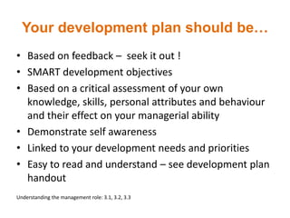 Your development plan should be…
• Based on feedback – seek it out !
• SMART development objectives
• Based on a critical assessment of your own
knowledge, skills, personal attributes and behaviour
and their effect on your managerial ability
• Demonstrate self awareness
• Linked to your development needs and priorities
• Easy to read and understand – see development plan
handout
Understanding the management role: 3.1, 3.2, 3.3
 