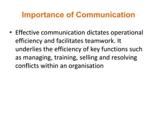 Importance of Communication
• Effective communication dictates operational
efficiency and facilitates teamwork. It
underlies the efficiency of key functions such
as managing, training, selling and resolving
conflicts within an organisation
 