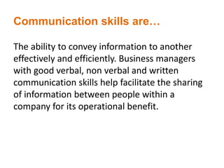 Communication skills are…
The ability to convey information to another
effectively and efficiently. Business managers
with good verbal, non verbal and written
communication skills help facilitate the sharing
of information between people within a
company for its operational benefit.
 