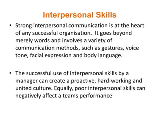Interpersonal Skills
• Strong interpersonal communication is at the heart
of any successful organisation. It goes beyond
merely words and involves a variety of
communication methods, such as gestures, voice
tone, facial expression and body language.
• The successful use of interpersonal skills by a
manager can create a proactive, hard-working and
united culture. Equally, poor interpersonal skills can
negatively affect a teams performance
 