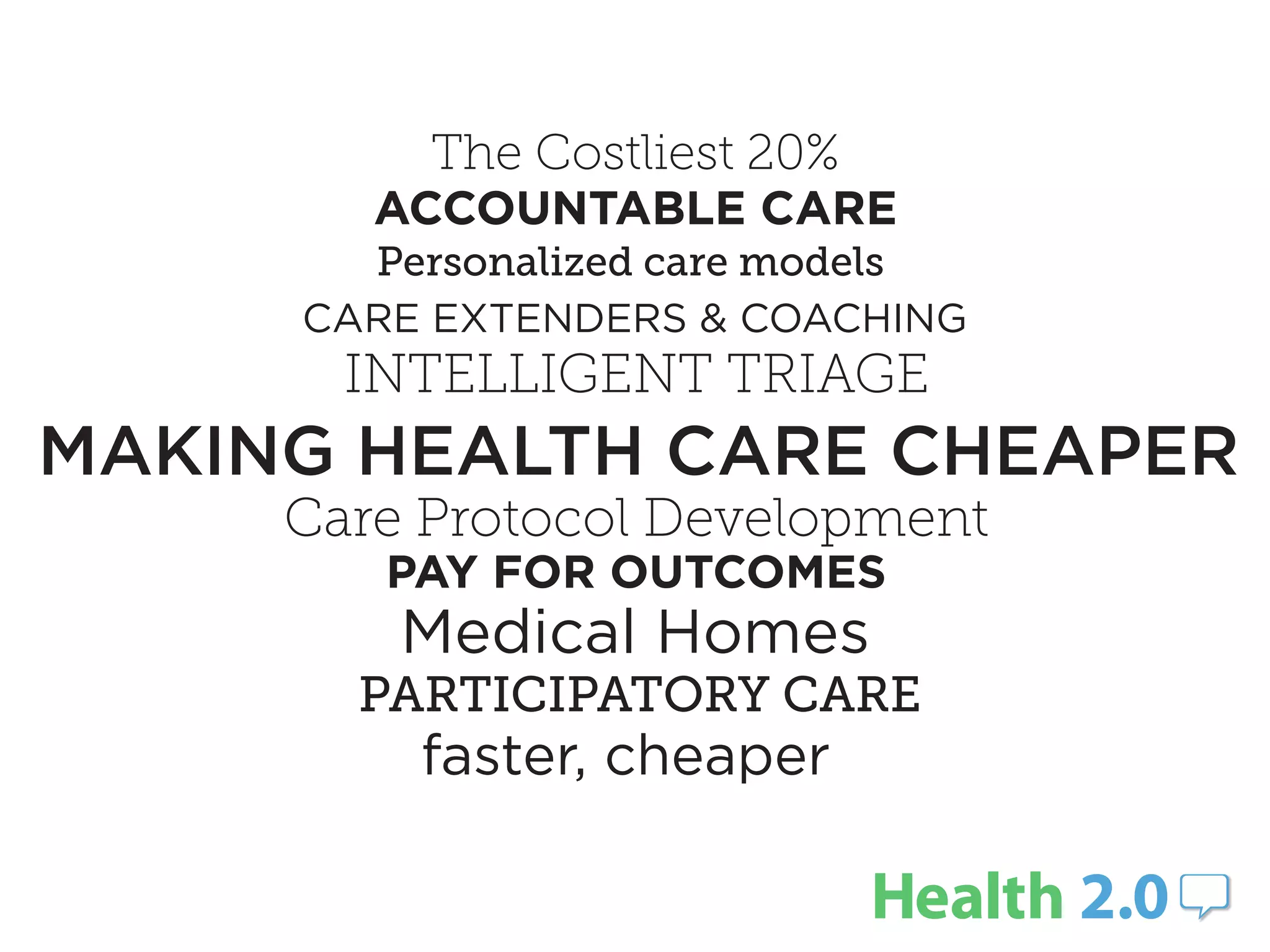 The Costliest 20%
        ACCOUNTABLE CARE
       Personalized care models
     CARE EXTENDERS & COACHING
       INTELLIGENT TRIAGE
MAKING HEALTH CARE CHEAPER
     Care Protocol Development
        PAY FOR OUTCOMES
         Medical Homes
       PARTICIPATORY CARE
         faster, cheaper
 