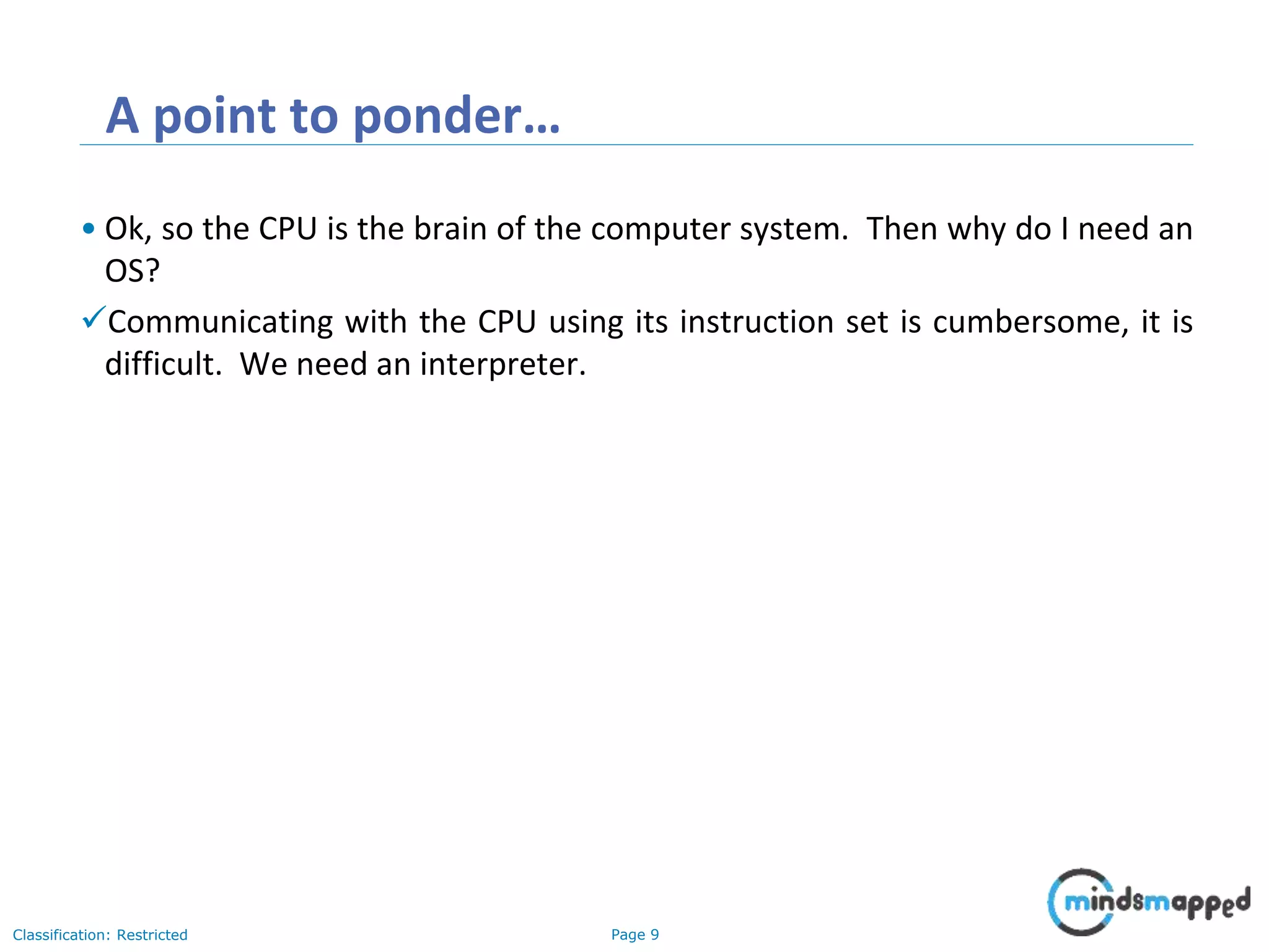 Page 9Classification: Restricted A point to ponder… • Ok, so the CPU is the brain of the computer system. Then why do I need an OS? Communicating with the CPU using its instruction set is cumbersome, it is difficult. We need an interpreter. 