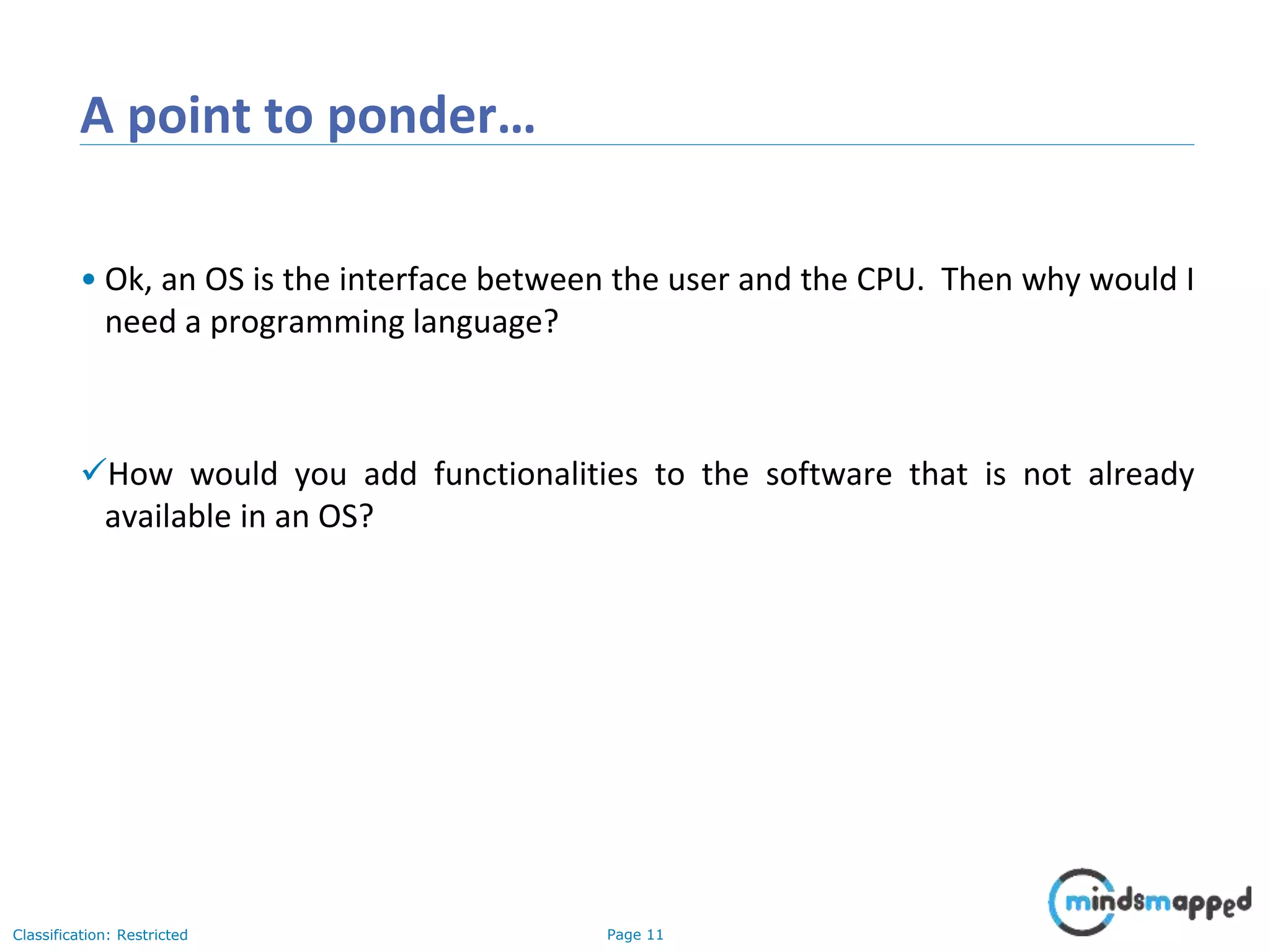 Page 11Classification: Restricted A point to ponder… • Ok, an OS is the interface between the user and the CPU. Then why would I need a programming language? How would you add functionalities to the software that is not already available in an OS? 