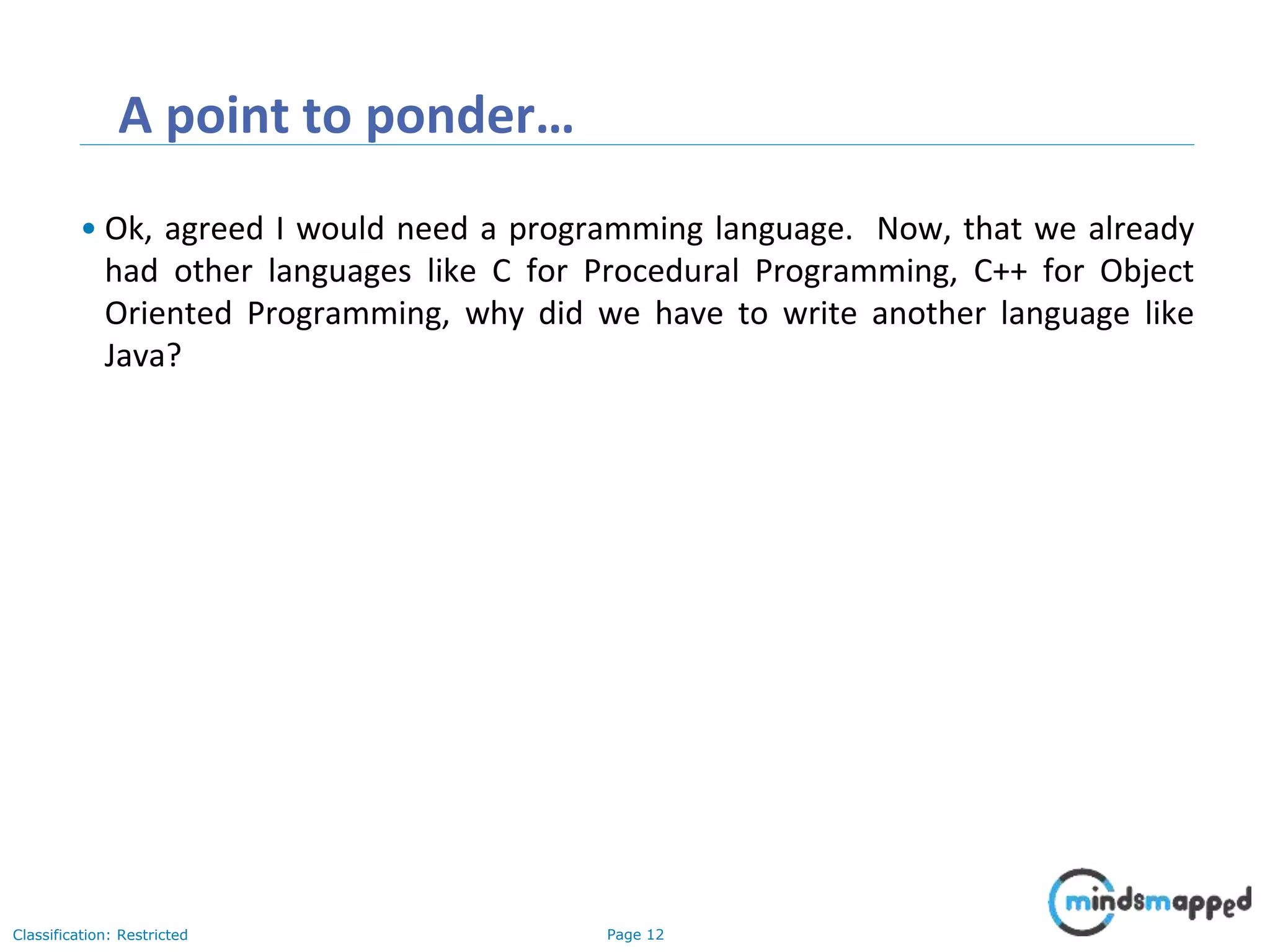 Page 12Classification: Restricted A point to ponder… • Ok, agreed I would need a programming language. Now, that we already had other languages like C for Procedural Programming, C++ for Object Oriented Programming, why did we have to write another language like Java? 
