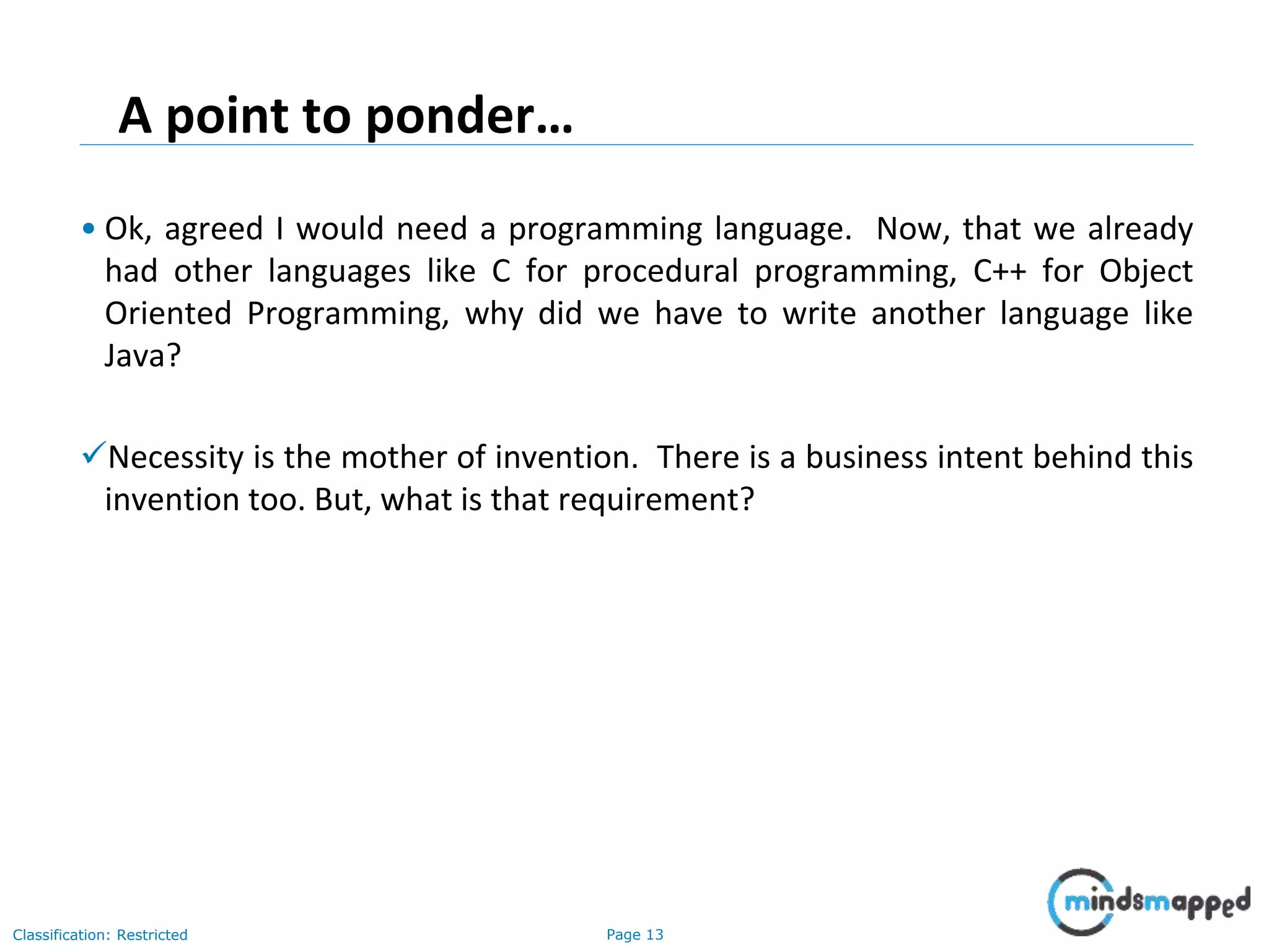 Page 13Classification: Restricted A point to ponder… • Ok, agreed I would need a programming language. Now, that we already had other languages like C for procedural programming, C++ for Object Oriented Programming, why did we have to write another language like Java? Necessity is the mother of invention. There is a business intent behind this invention too. But, what is that requirement? 