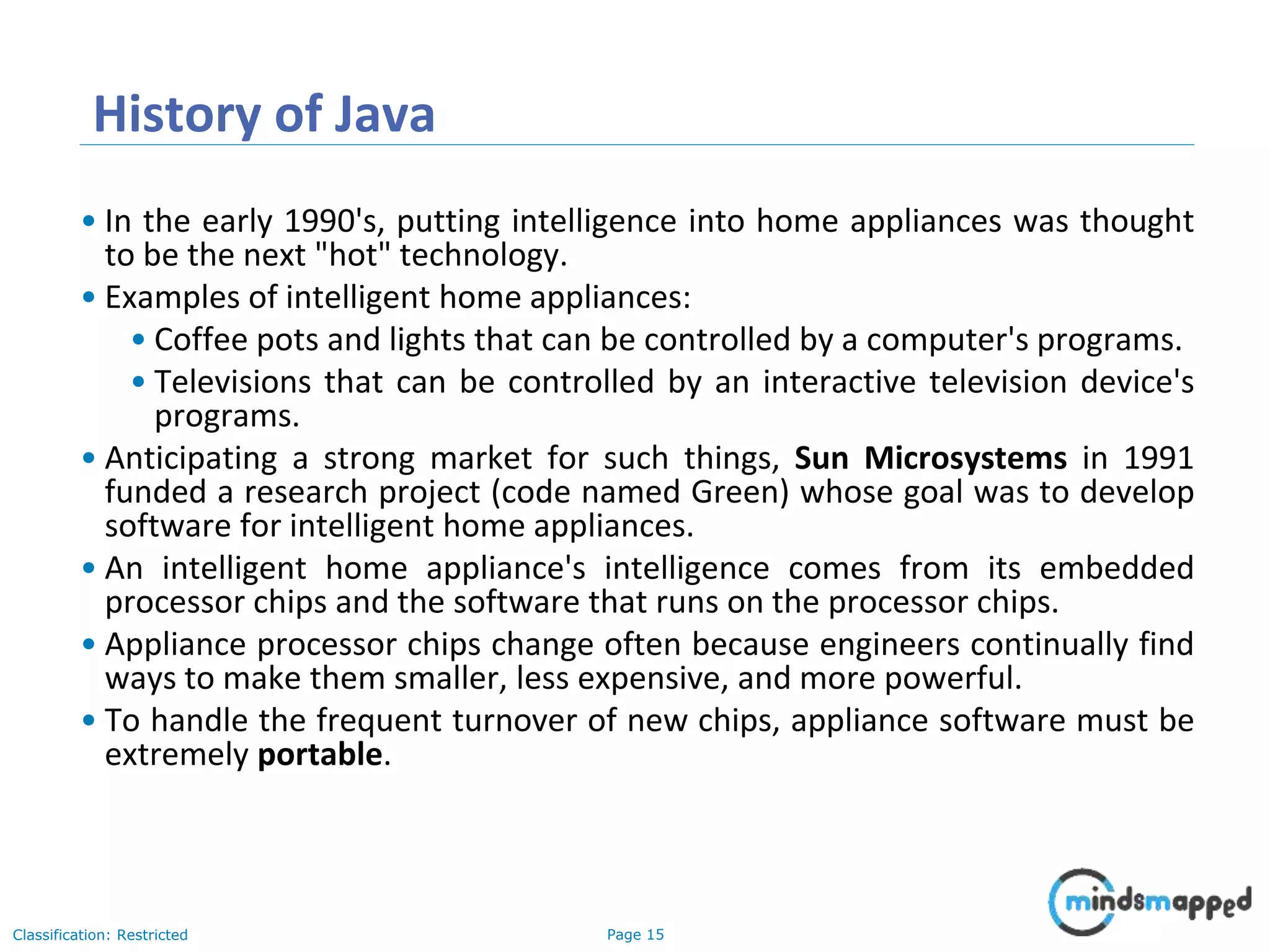 Page 15Classification: Restricted History of Java • In the early 1990's, putting intelligence into home appliances was thought to be the next "hot" technology. • Examples of intelligent home appliances: • Coffee pots and lights that can be controlled by a computer's programs. • Televisions that can be controlled by an interactive television device's programs. • Anticipating a strong market for such things, Sun Microsystems in 1991 funded a research project (code named Green) whose goal was to develop software for intelligent home appliances. • An intelligent home appliance's intelligence comes from its embedded processor chips and the software that runs on the processor chips. • Appliance processor chips change often because engineers continually find ways to make them smaller, less expensive, and more powerful. • To handle the frequent turnover of new chips, appliance software must be extremely portable. 