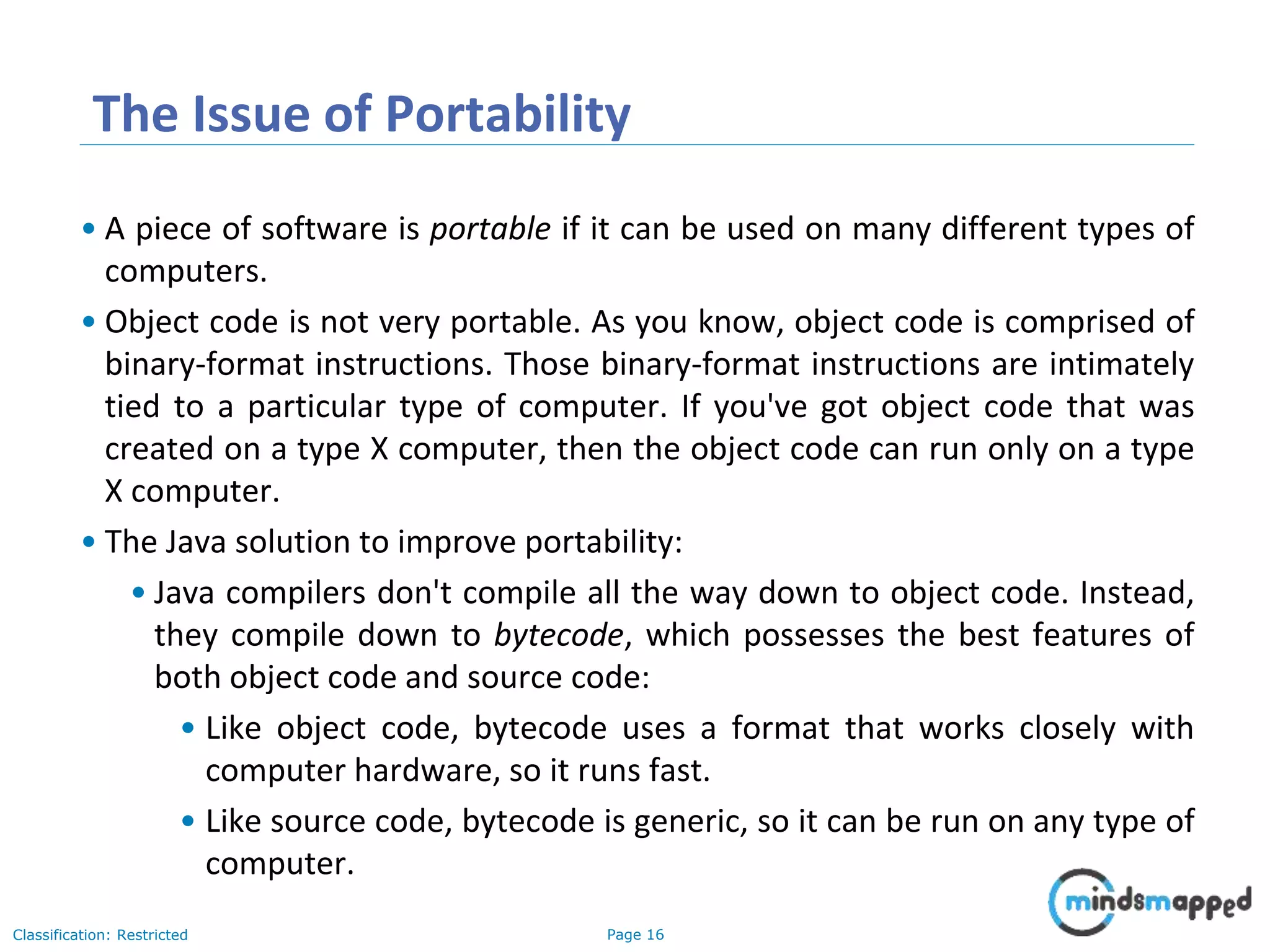 Page 16Classification: Restricted The Issue of Portability • A piece of software is portable if it can be used on many different types of computers. • Object code is not very portable. As you know, object code is comprised of binary-format instructions. Those binary-format instructions are intimately tied to a particular type of computer. If you've got object code that was created on a type X computer, then the object code can run only on a type X computer. • The Java solution to improve portability: • Java compilers don't compile all the way down to object code. Instead, they compile down to bytecode, which possesses the best features of both object code and source code: • Like object code, bytecode uses a format that works closely with computer hardware, so it runs fast. • Like source code, bytecode is generic, so it can be run on any type of computer. 