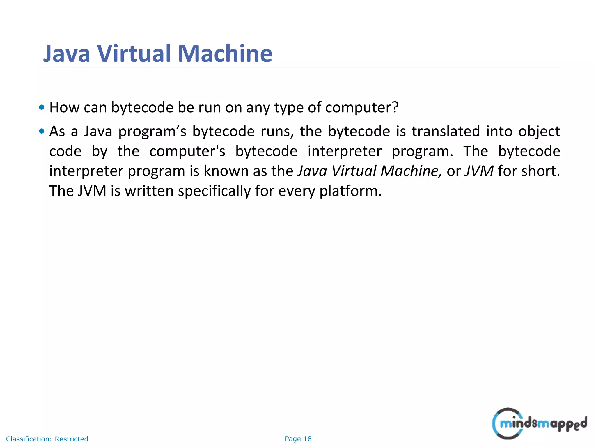 Page 18Classification: Restricted Java Virtual Machine • How can bytecode be run on any type of computer? • As a Java program’s bytecode runs, the bytecode is translated into object code by the computer's bytecode interpreter program. The bytecode interpreter program is known as the Java Virtual Machine, or JVM for short. The JVM is written specifically for every platform. 