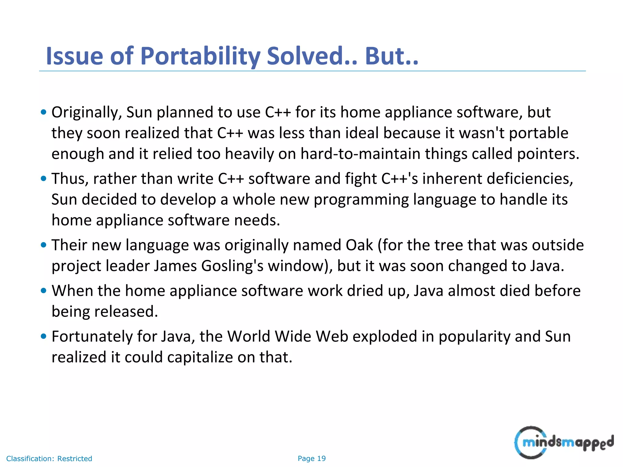 Page 19Classification: Restricted Issue of Portability Solved.. But.. • Originally, Sun planned to use C++ for its home appliance software, but they soon realized that C++ was less than ideal because it wasn't portable enough and it relied too heavily on hard-to-maintain things called pointers. • Thus, rather than write C++ software and fight C++'s inherent deficiencies, Sun decided to develop a whole new programming language to handle its home appliance software needs. • Their new language was originally named Oak (for the tree that was outside project leader James Gosling's window), but it was soon changed to Java. • When the home appliance software work dried up, Java almost died before being released. • Fortunately for Java, the World Wide Web exploded in popularity and Sun realized it could capitalize on that. 