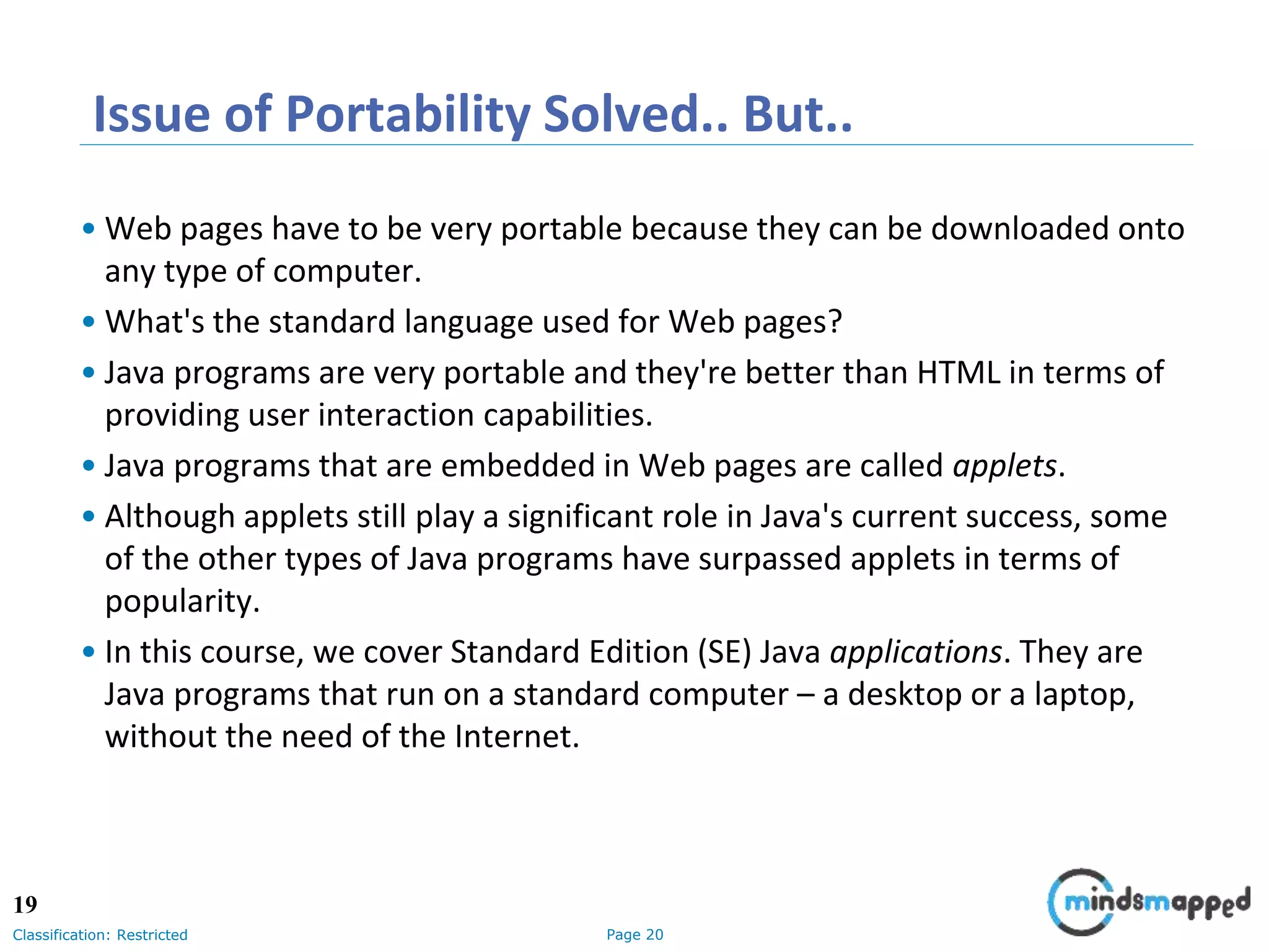 Page 20Classification: Restricted Issue of Portability Solved.. But.. • Web pages have to be very portable because they can be downloaded onto any type of computer. • What's the standard language used for Web pages? • Java programs are very portable and they're better than HTML in terms of providing user interaction capabilities. • Java programs that are embedded in Web pages are called applets. • Although applets still play a significant role in Java's current success, some of the other types of Java programs have surpassed applets in terms of popularity. • In this course, we cover Standard Edition (SE) Java applications. They are Java programs that run on a standard computer – a desktop or a laptop, without the need of the Internet. 19 