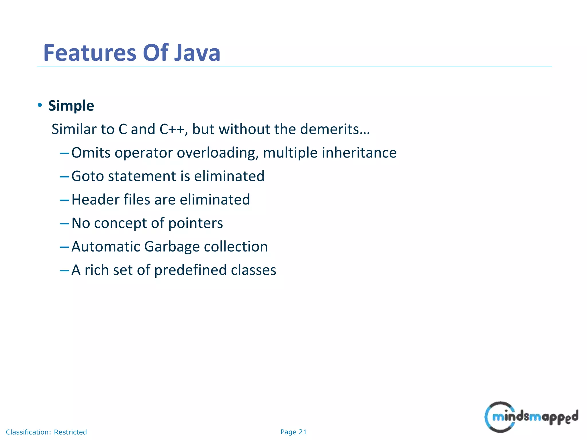 Page 21Classification: Restricted Features Of Java • Simple Similar to C and C++, but without the demerits… –Omits operator overloading, multiple inheritance –Goto statement is eliminated –Header files are eliminated –No concept of pointers –Automatic Garbage collection –A rich set of predefined classes 