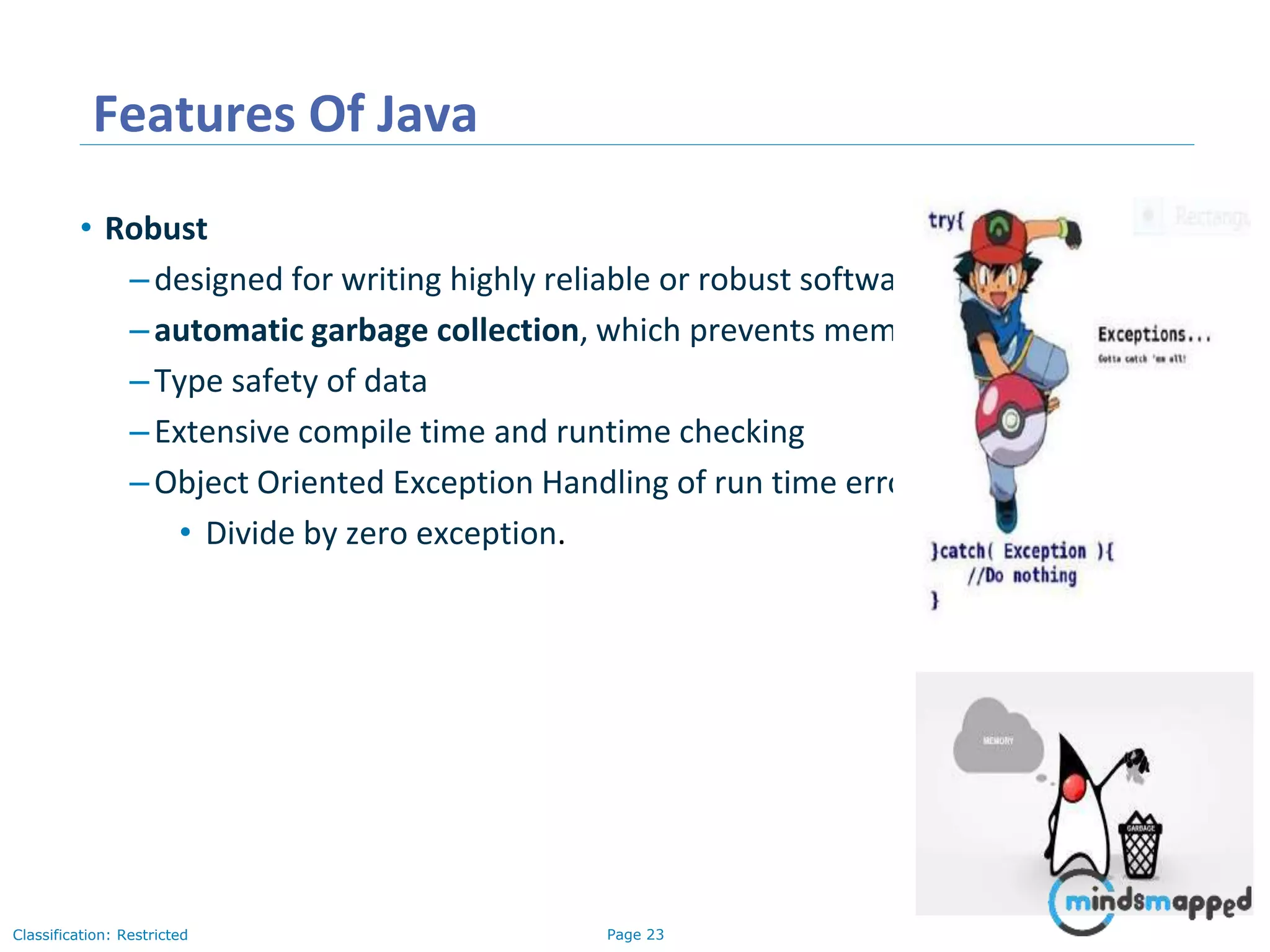 Page 23Classification: Restricted Features Of Java • Robust –designed for writing highly reliable or robust software: –automatic garbage collection, which prevents memory leaks –Type safety of data –Extensive compile time and runtime checking –Object Oriented Exception Handling of run time errors • Divide by zero exception. 