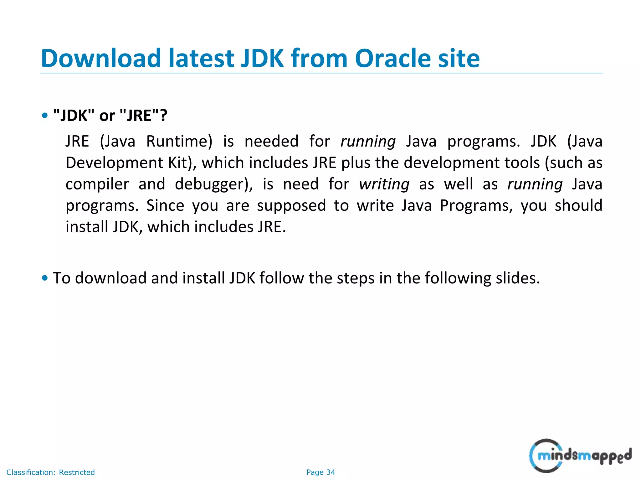 Page 34Classification: Restricted Download latest JDK from Oracle site • "JDK" or "JRE"? JRE (Java Runtime) is needed for running Java programs. JDK (Java Development Kit), which includes JRE plus the development tools (such as compiler and debugger), is need for writing as well as running Java programs. Since you are supposed to write Java Programs, you should install JDK, which includes JRE. • To download and install JDK follow the steps in the following slides. 