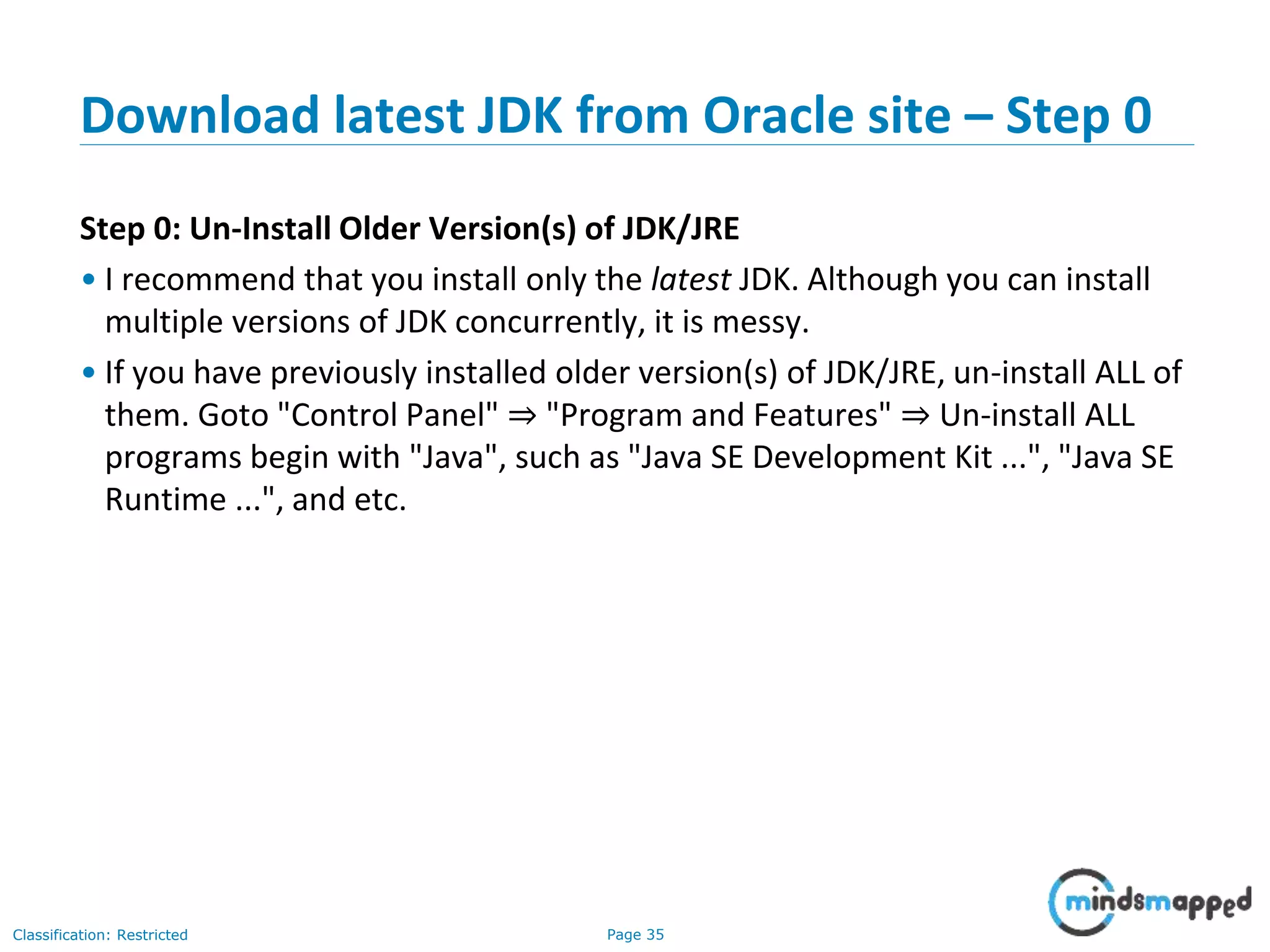Page 35Classification: Restricted Download latest JDK from Oracle site – Step 0 Step 0: Un-Install Older Version(s) of JDK/JRE • I recommend that you install only the latest JDK. Although you can install multiple versions of JDK concurrently, it is messy. • If you have previously installed older version(s) of JDK/JRE, un-install ALL of them. Goto "Control Panel" ⇒ "Program and Features" ⇒ Un-install ALL programs begin with "Java", such as "Java SE Development Kit ...", "Java SE Runtime ...", and etc. 