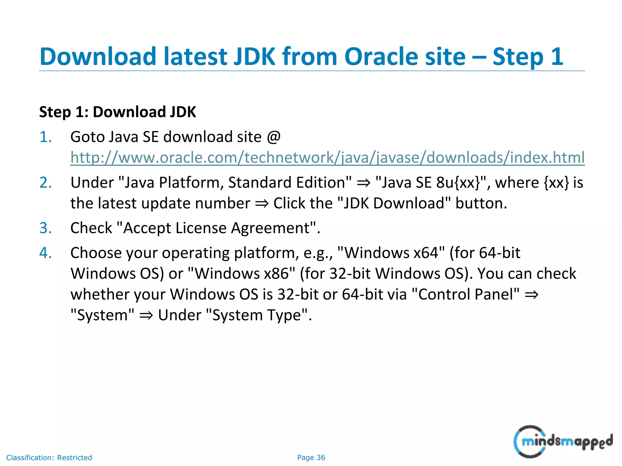 Page 36Classification: Restricted Download latest JDK from Oracle site – Step 1 Step 1: Download JDK 1. Goto Java SE download site @ http://www.oracle.com/technetwork/java/javase/downloads/index.html 2. Under "Java Platform, Standard Edition" ⇒ "Java SE 8u{xx}", where {xx} is the latest update number ⇒ Click the "JDK Download" button. 3. Check "Accept License Agreement". 4. Choose your operating platform, e.g., "Windows x64" (for 64-bit Windows OS) or "Windows x86" (for 32-bit Windows OS). You can check whether your Windows OS is 32-bit or 64-bit via "Control Panel" ⇒ "System" ⇒ Under "System Type". 