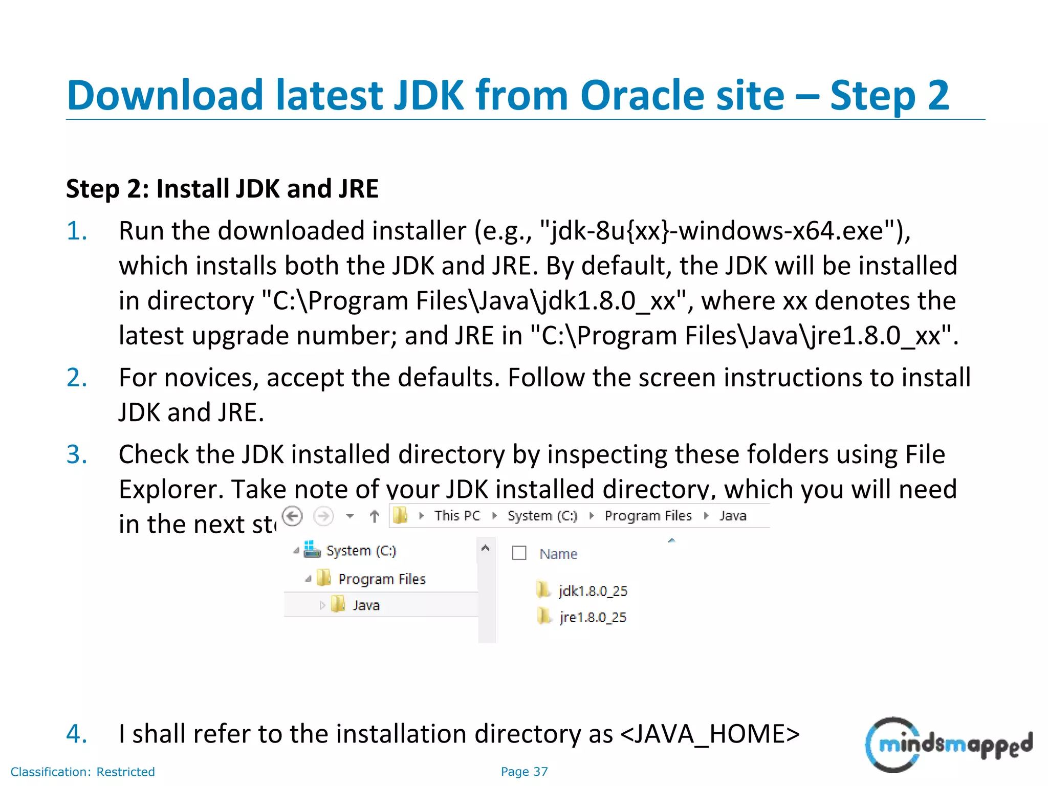 Page 37Classification: Restricted Download latest JDK from Oracle site – Step 2 Step 2: Install JDK and JRE 1. Run the downloaded installer (e.g., "jdk-8u{xx}-windows-x64.exe"), which installs both the JDK and JRE. By default, the JDK will be installed in directory "C:Program FilesJavajdk1.8.0_xx", where xx denotes the latest upgrade number; and JRE in "C:Program FilesJavajre1.8.0_xx". 2. For novices, accept the defaults. Follow the screen instructions to install JDK and JRE. 3. Check the JDK installed directory by inspecting these folders using File Explorer. Take note of your JDK installed directory, which you will need in the next step. 4. I shall refer to the installation directory as <JAVA_HOME> 