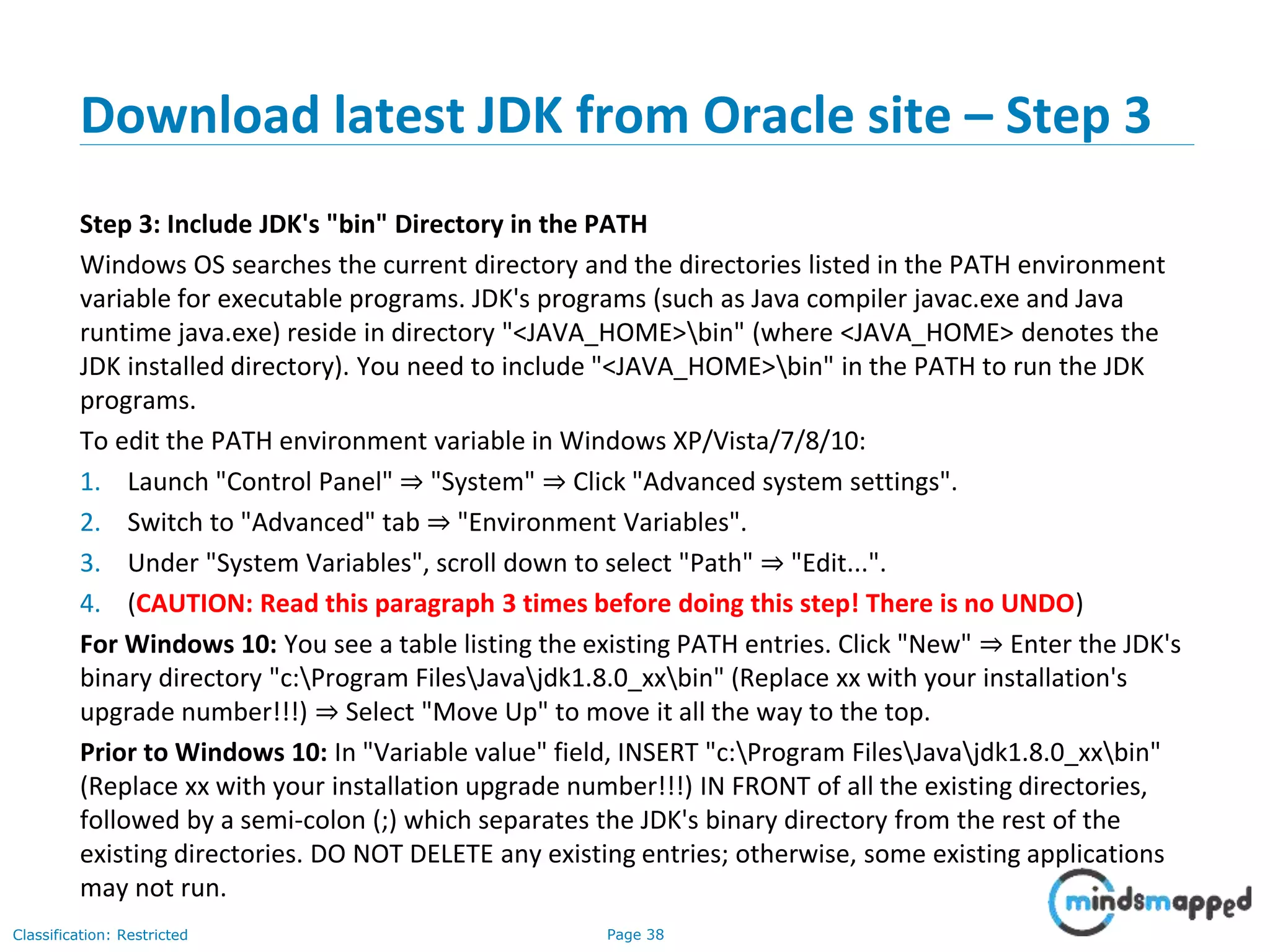 Page 38Classification: Restricted Download latest JDK from Oracle site – Step 3 Step 3: Include JDK's "bin" Directory in the PATH Windows OS searches the current directory and the directories listed in the PATH environment variable for executable programs. JDK's programs (such as Java compiler javac.exe and Java runtime java.exe) reside in directory "<JAVA_HOME>bin" (where <JAVA_HOME> denotes the JDK installed directory). You need to include "<JAVA_HOME>bin" in the PATH to run the JDK programs. To edit the PATH environment variable in Windows XP/Vista/7/8/10: 1. Launch "Control Panel" ⇒ "System" ⇒ Click "Advanced system settings". 2. Switch to "Advanced" tab ⇒ "Environment Variables". 3. Under "System Variables", scroll down to select "Path" ⇒ "Edit...". 4. (CAUTION: Read this paragraph 3 times before doing this step! There is no UNDO) For Windows 10: You see a table listing the existing PATH entries. Click "New" ⇒ Enter the JDK's binary directory "c:Program FilesJavajdk1.8.0_xxbin" (Replace xx with your installation's upgrade number!!!) ⇒ Select "Move Up" to move it all the way to the top. Prior to Windows 10: In "Variable value" field, INSERT "c:Program FilesJavajdk1.8.0_xxbin" (Replace xx with your installation upgrade number!!!) IN FRONT of all the existing directories, followed by a semi-colon (;) which separates the JDK's binary directory from the rest of the existing directories. DO NOT DELETE any existing entries; otherwise, some existing applications may not run. 