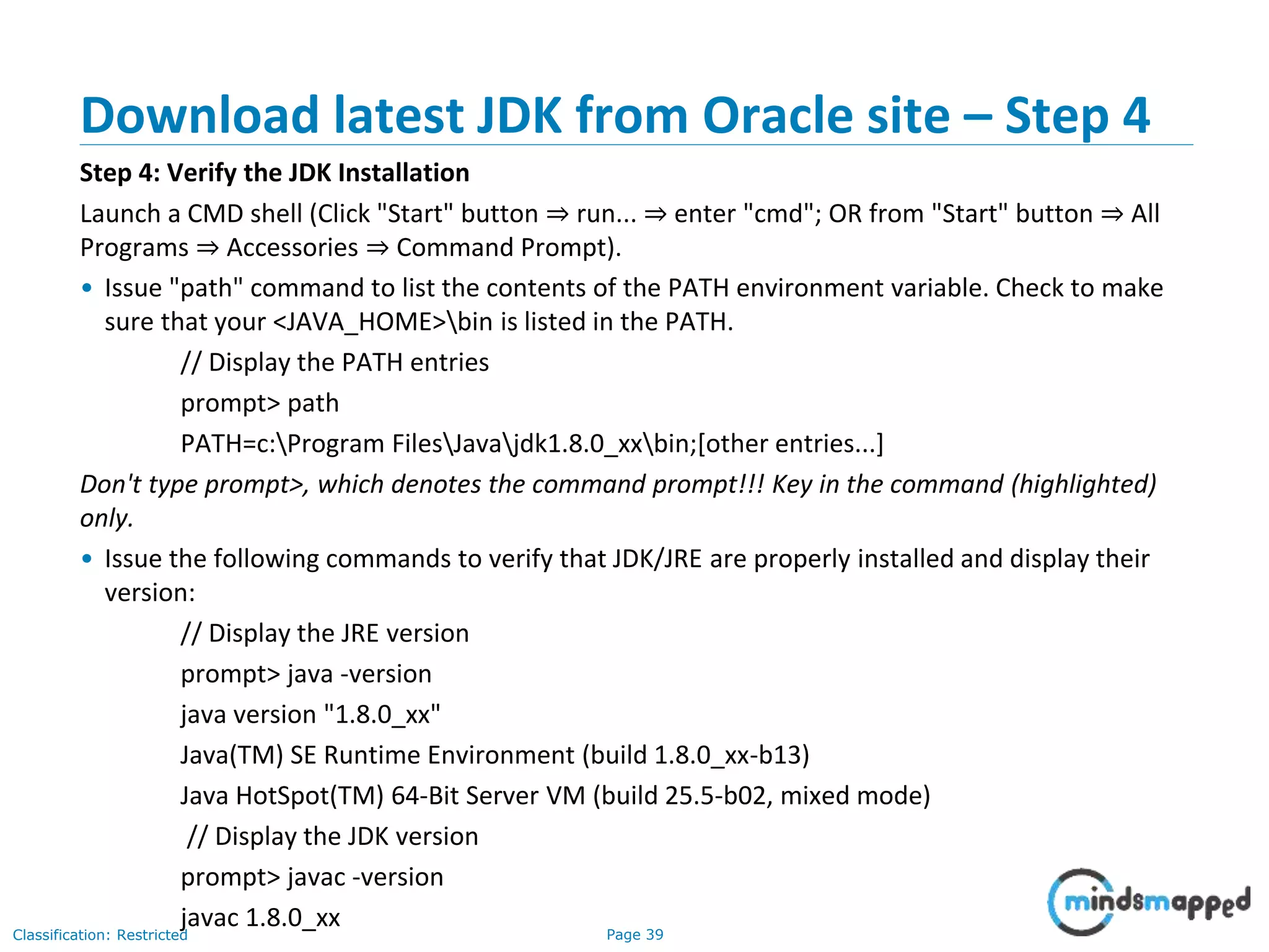 Page 39Classification: Restricted Download latest JDK from Oracle site – Step 4 Step 4: Verify the JDK Installation Launch a CMD shell (Click "Start" button ⇒ run... ⇒ enter "cmd"; OR from "Start" button ⇒ All Programs ⇒ Accessories ⇒ Command Prompt). • Issue "path" command to list the contents of the PATH environment variable. Check to make sure that your <JAVA_HOME>bin is listed in the PATH. // Display the PATH entries prompt> path PATH=c:Program FilesJavajdk1.8.0_xxbin;[other entries...] Don't type prompt>, which denotes the command prompt!!! Key in the command (highlighted) only. • Issue the following commands to verify that JDK/JRE are properly installed and display their version: // Display the JRE version prompt> java -version java version "1.8.0_xx" Java(TM) SE Runtime Environment (build 1.8.0_xx-b13) Java HotSpot(TM) 64-Bit Server VM (build 25.5-b02, mixed mode) // Display the JDK version prompt> javac -version javac 1.8.0_xx 
