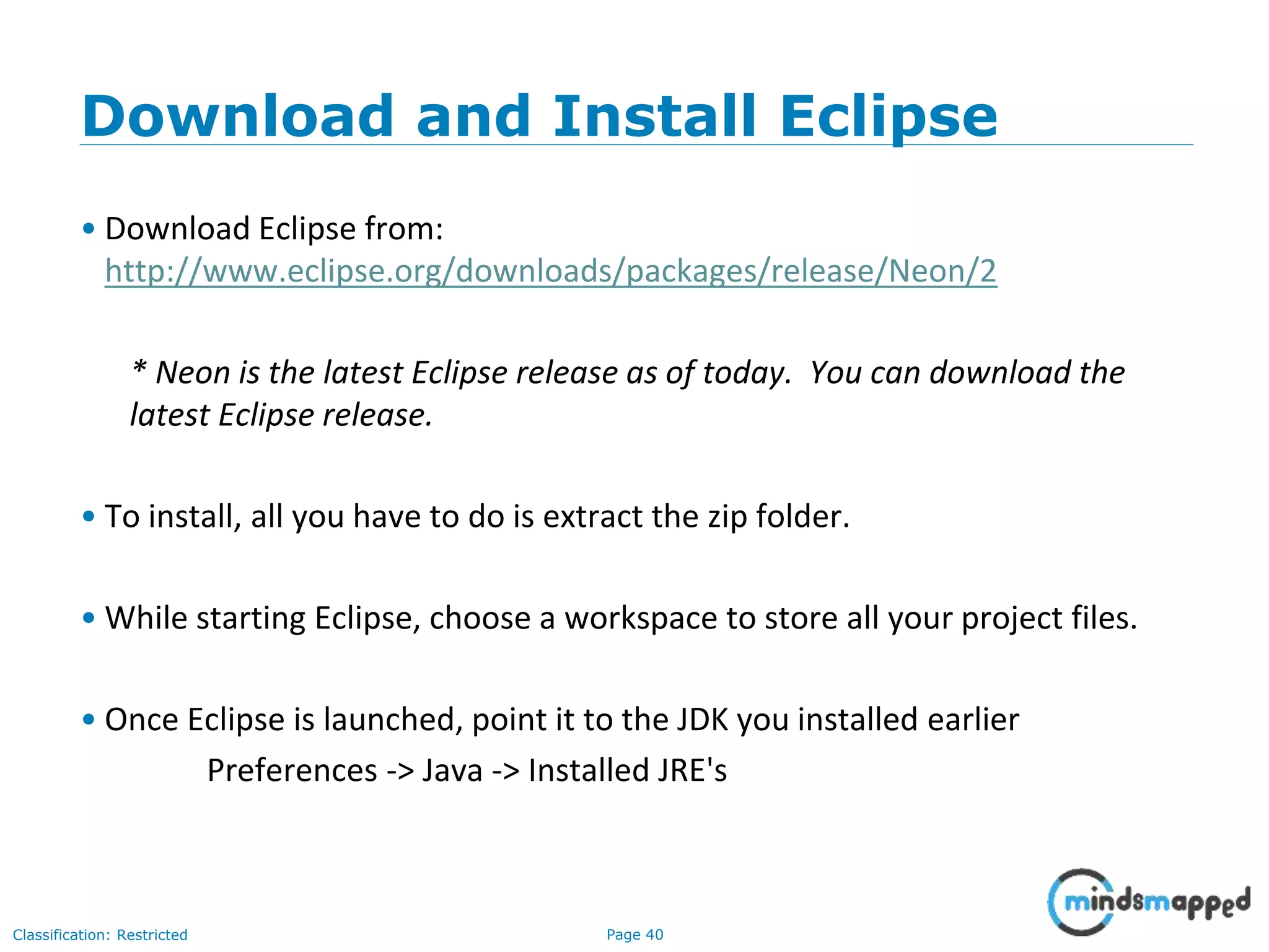 Page 40Classification: Restricted Download and Install Eclipse • Download Eclipse from: http://www.eclipse.org/downloads/packages/release/Neon/2 * Neon is the latest Eclipse release as of today. You can download the latest Eclipse release. • To install, all you have to do is extract the zip folder. • While starting Eclipse, choose a workspace to store all your project files. • Once Eclipse is launched, point it to the JDK you installed earlier Preferences -> Java -> Installed JRE's 